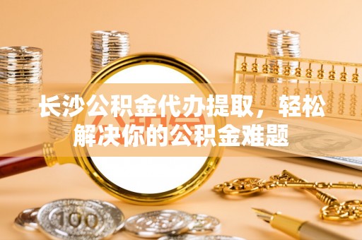 白沙长沙公积金代办提取，轻松解决你的公积金难题
