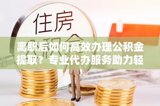 白沙离职后如何高效办理公积金提取？专业代办服务助力轻松解决