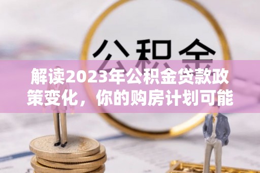 白沙解读2023年公积金贷款政策变化，你的购房计划可能因此受益