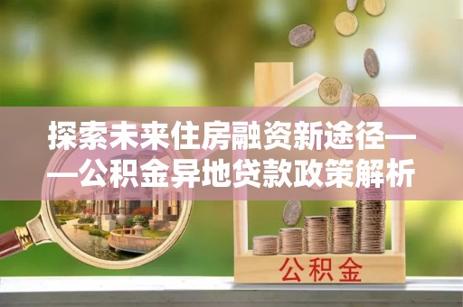 白沙探索未来住房融资新途径——公积金异地贷款政策解析与实践