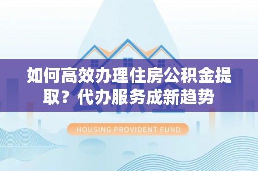 白沙如何高效办理住房公积金提取？代办服务成新趋势