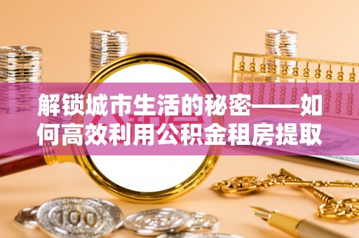 白沙解锁城市生活的秘密——如何高效利用公积金租房提取政策优化居住体验