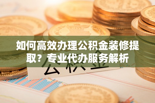 白沙如何高效办理公积金装修提取？专业代办服务解析