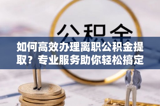 白沙如何高效办理离职公积金提取？专业服务助你轻松搞定