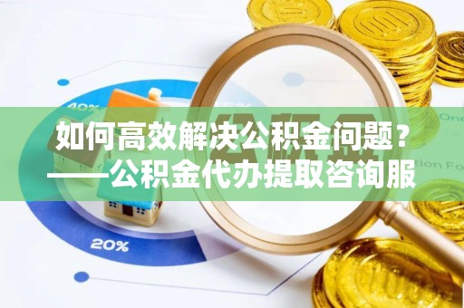 白沙如何高效解决公积金问题？——公积金代办提取咨询服务指南