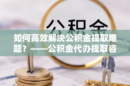白沙如何高效解决公积金提取难题？——公积金代办提取咨询服务全解析