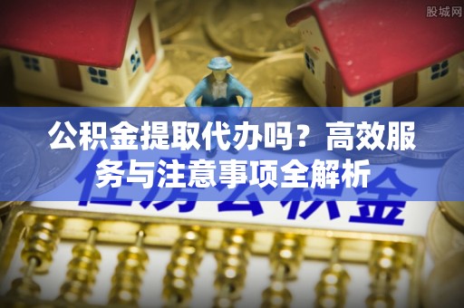 白沙公积金提取代办吗？高效服务与注意事项全解析