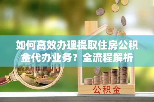 白沙如何高效办理提取住房公积金代办业务？全流程解析