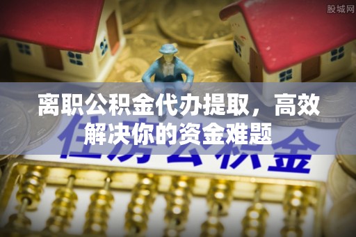 白沙离职公积金代办提取，高效解决你的资金难题