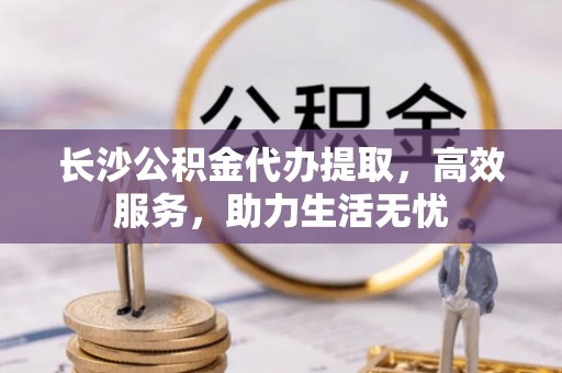 白沙长沙公积金代办提取，高效服务，助力生活无忧