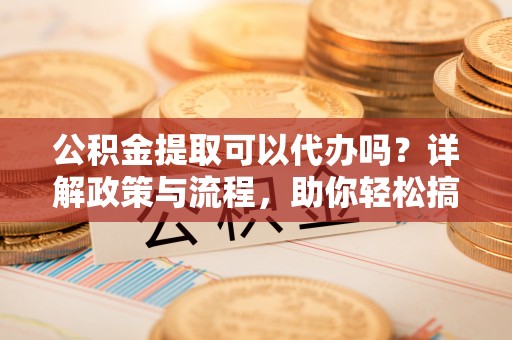 白沙公积金提取可以代办吗？详解政策与流程，助你轻松搞定！
