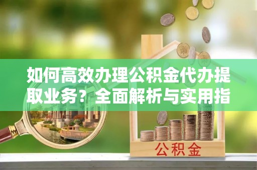白沙如何高效办理公积金代办提取业务？全面解析与实用指南