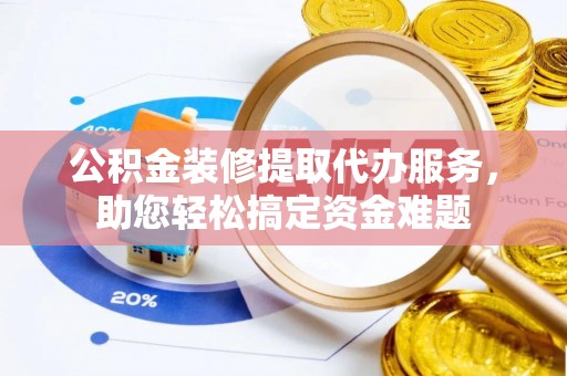 白沙公积金装修提取代办服务，助您轻松搞定资金难题