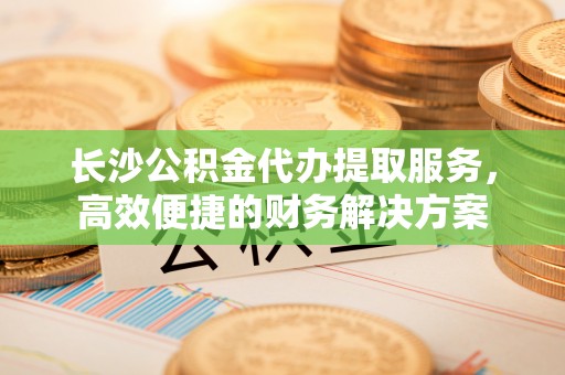 白沙长沙公积金代办提取服务，高效便捷的财务解决方案