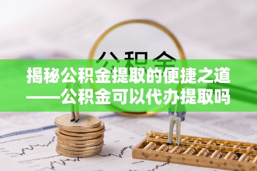 白沙揭秘公积金提取的便捷之道——公积金可以代办提取吗？