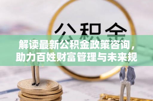 白沙解读最新公积金政策咨询，助力百姓财富管理与未来规划