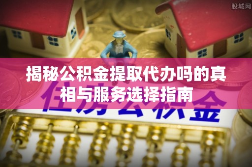 白沙揭秘公积金提取代办吗的真相与服务选择指南
