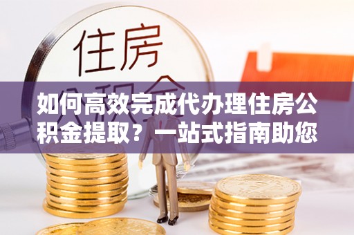 白沙如何高效完成代办理住房公积金提取？一站式指南助您轻松搞定