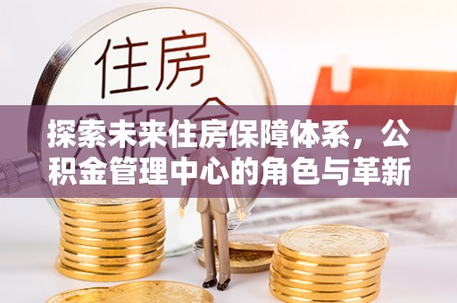 白沙探索未来住房保障体系，公积金管理中心的角色与革新