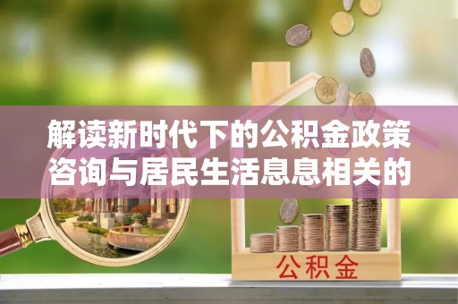 白沙解读新时代下的公积金政策咨询与居民生活息息相关的变化